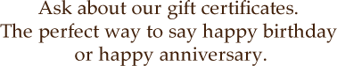 Ask about our gift certificates. The perfect way to say happy birthday or happy anniversary